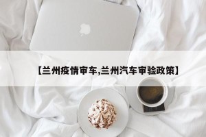 【兰州疫情审车,兰州汽车审验政策】
