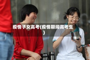 疫情子女高考(疫情期间高考生)