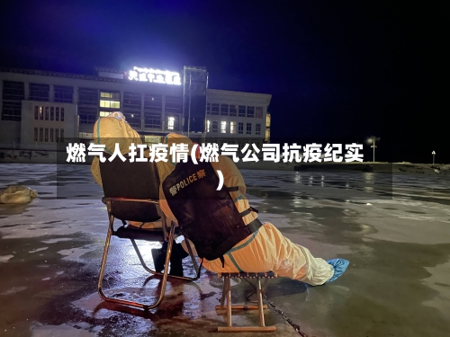 燃气人扛疫情(燃气公司抗疫纪实)-第1张图片