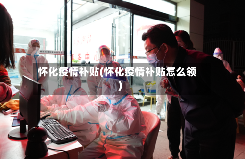 怀化疫情补贴(怀化疫情补贴怎么领)-第1张图片